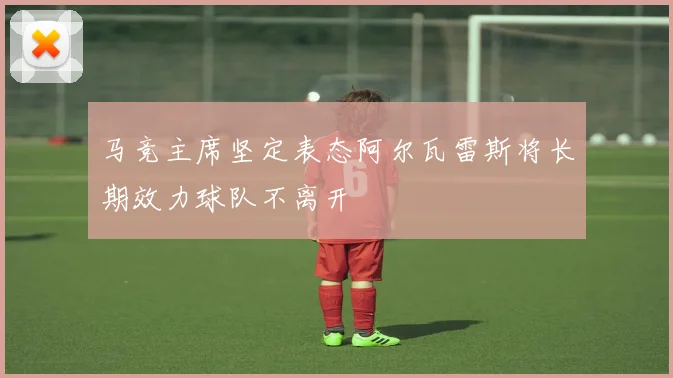 马竞主席坚定表态阿尔瓦雷斯将长期效力球队不离开