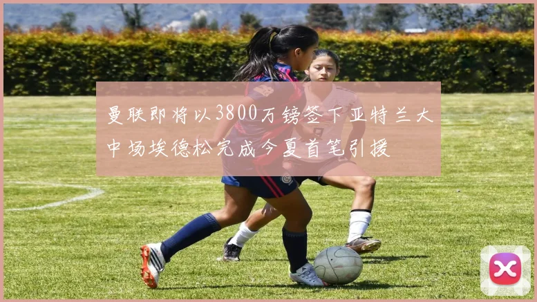 曼联即将以3800万镑签下亚特兰大中场埃德松完成今夏首笔引援