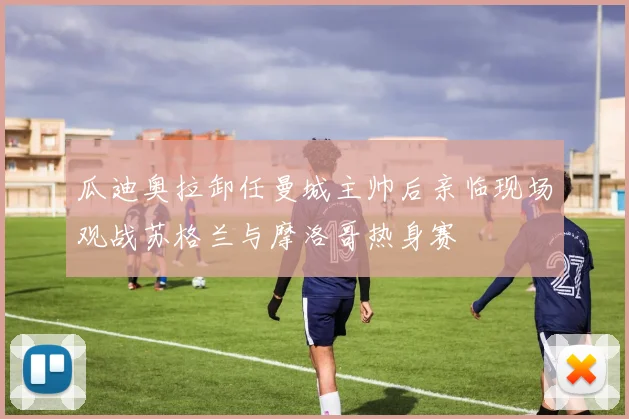 瓜迪奥拉卸任曼城主帅后亲临现场观战苏格兰与摩洛哥热身赛