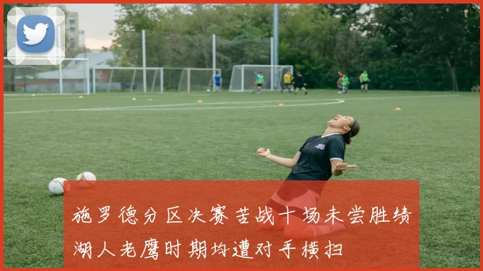 施罗德分区决赛苦战十场未尝胜绩湖人老鹰时期均遭对手横扫