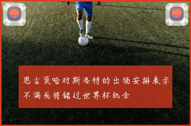 恩古莫哈对斯洛特的出场安排表示不满或将错过世界杯机会