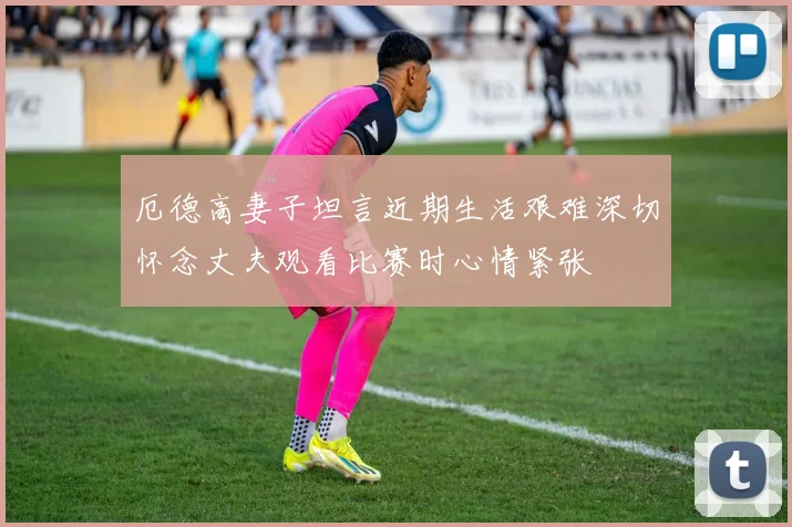厄德高妻子坦言近期生活艰难深切怀念丈夫观看比赛时心情紧张