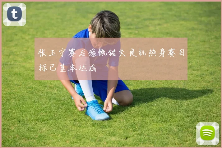 张玉宁赛后感慨错失良机热身赛目标已基本达成