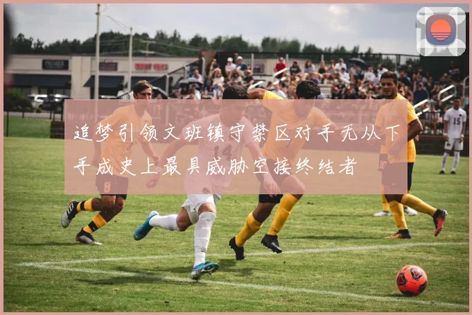 追梦引领文班镇守禁区对手无从下手成史上最具威胁空接终结者