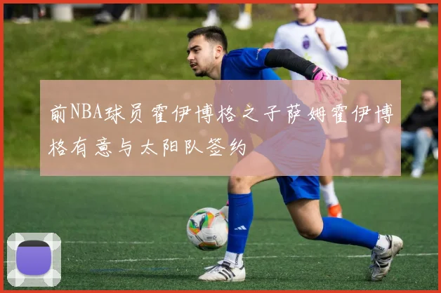 前NBA球员霍伊博格之子萨姆霍伊博格有意与太阳队签约