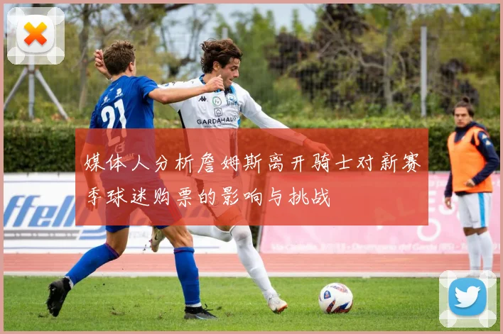 媒体人分析詹姆斯离开骑士对新赛季球迷购票的影响与挑战