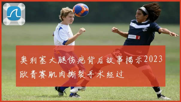 奥利塞大腿伤疤背后故事揭示2023欧青赛肌肉撕裂手术经过